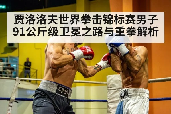 贾洛洛夫世界拳击锦标赛男子91公斤级卫冕之路与重拳解析